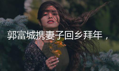 郭富城携妻子回乡拜年，温馨团聚展现家庭幸福