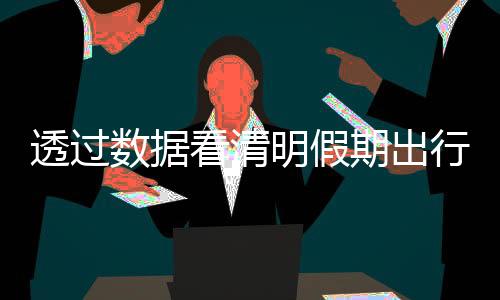 透过数据看清明假期出行“热” 传统文化“体验游”为文旅经济注入新活力
