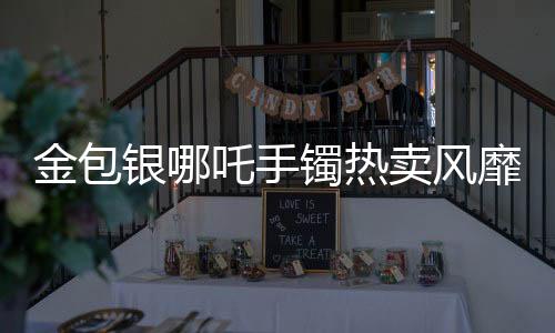 金包银哪吒手镯热卖风靡