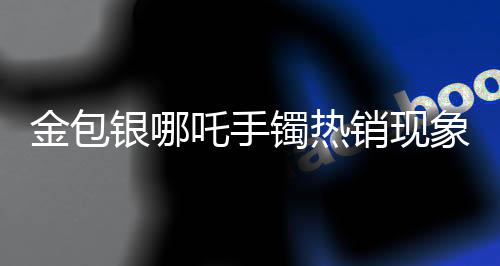 金包银哪吒手镯热销现象引发市场热议