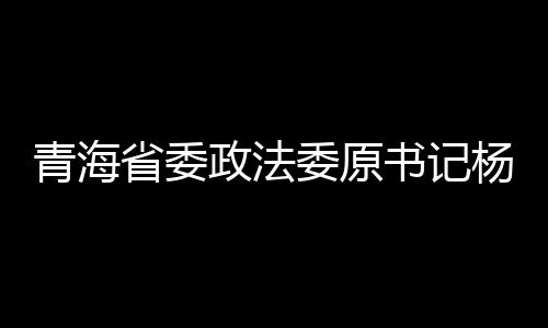 青海省委政法委原书记杨发森被逮捕，引发社会关注