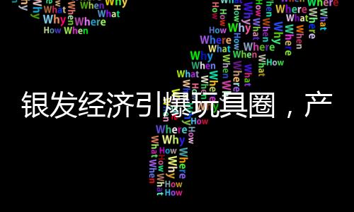 银发经济引爆玩具圈，产业深度变革与创新力量的汇集