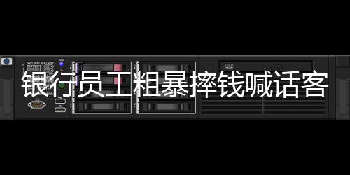 银行员工粗暴摔钱喊话客户快投诉事件曝光
