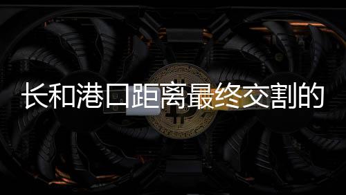 长和港口距离最终交割的步骤详解