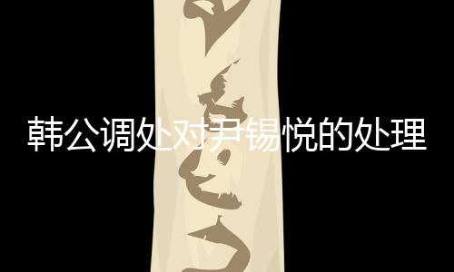 韩公调处对尹锡悦的处理引发关注，未能采取强制问讯的背后原因
