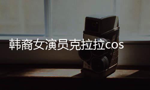 韩裔女演员克拉拉cos敖闰，跨越文化与角色的碰撞