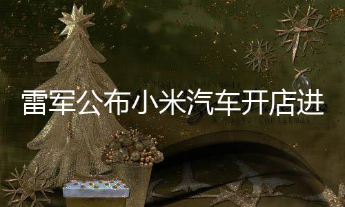 雷军公布小米汽车开店进展：全国已有235家门店，4月计划新增33家门店