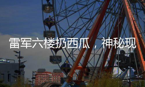雷军六楼扔西瓜，神秘现象揭秘
