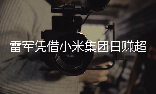 雷军凭借小米集团日赚超1800万，揭秘他的成功之路与商业智慧