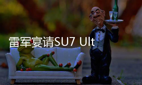 雷军宴请SU7 Ultra准车主，共话未来科技与品质之旅