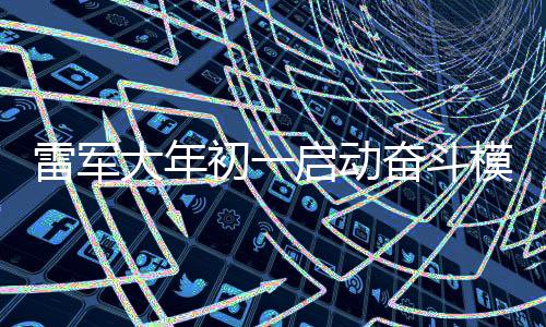 雷军大年初一启动奋斗模式，卷出企业新春新气象