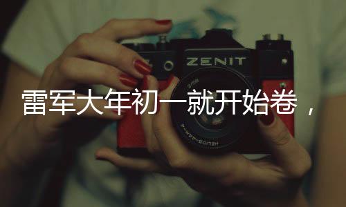 雷军大年初一就开始卷，坚韧创业精神与时代共鸣
