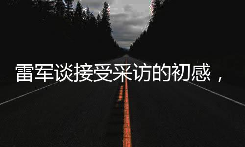 雷军谈接受采访的初感，首秀紧张情绪中的坚持与自信塑造之旅