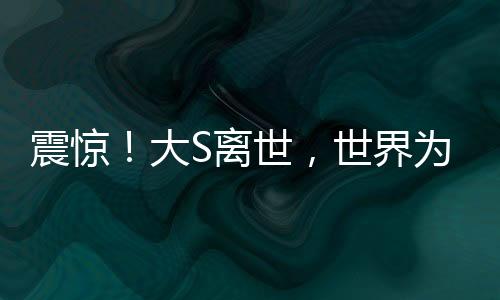 震惊！大S离世，世界为之悲痛