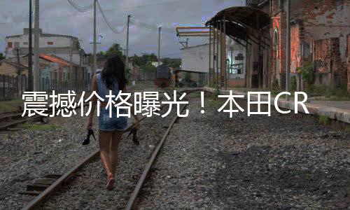 震撼价格曝光！本田CR-V一口价低至11.99万起