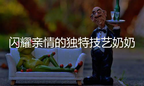 闪耀亲情的独特技艺奶奶缝制的结界兽套装，孙女回头率爆表