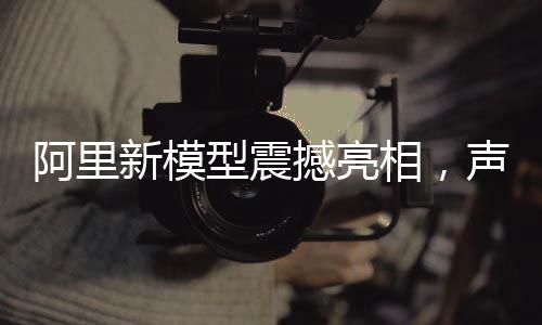 阿里新模型震撼亮相，声称超越DeepSeek，引领AI技术新篇章