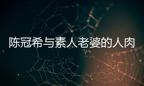 陈冠希与素人老婆的人肉事件，揭秘背后的真相与反思社会舆论