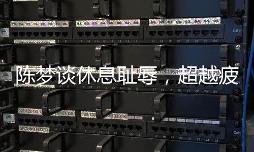 陈梦谈休息耻辱，超越疲惫，重塑运动员精神面貌