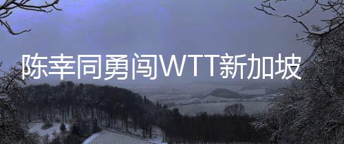陈幸同勇闯WTT新加坡大满贯女单八强，国乒再添佳绩