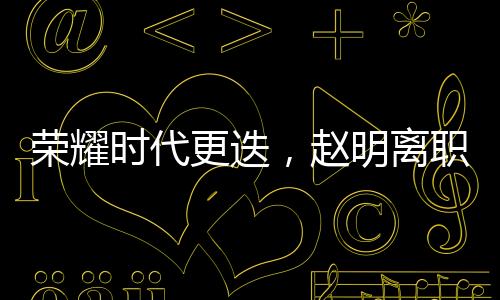 荣耀时代更迭，赵明离职引发员工难舍与热议