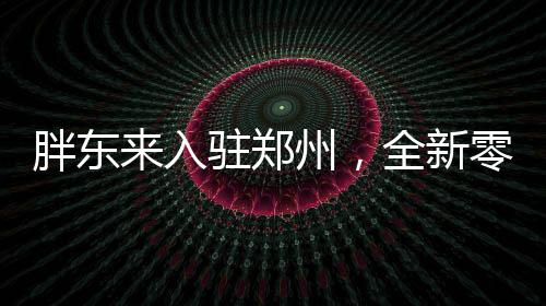 胖东来入驻郑州，全新零售风暴即将来袭