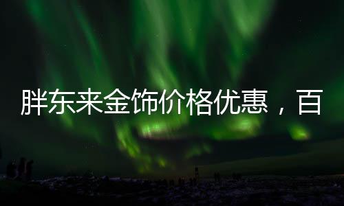 胖东来金饰价格优惠，百元便宜购金热潮席卷全城