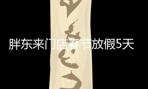 胖东来门店春节放假5天，给顾客带来温馨惊喜
