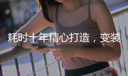 耗时十年精心打造，变装视频震撼问世