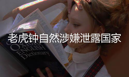 老虎钟自然涉嫌泄露国家秘密，细节披露引发社会关注