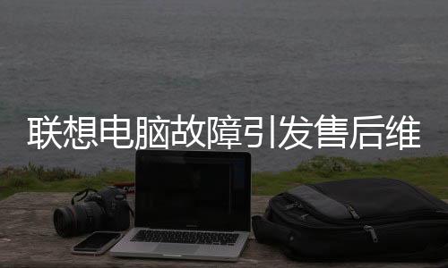 联想电脑故障引发售后维修风波，竟需赴美国维修？