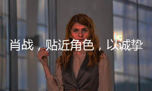 肖战，贴近角色，以诚挚演技铸就精彩演绎