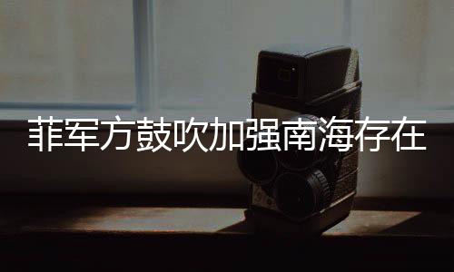 菲军方鼓吹加强南海存在感，区域安全新动向分析