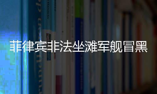 菲律宾非法坐滩军舰冒黑烟事件深度解析