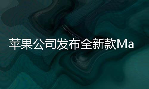 苹果公司发布全新款Mac Studio，极致性能，未来创作的新利器