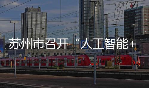 苏州市召开“人工智能+”创新发展推进大会