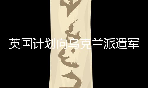 英国计划向乌克兰派遣军队，援助与支持的再升级