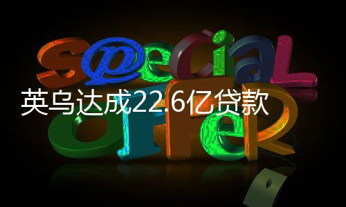 英乌达成22.6亿贷款协议，经济合作的里程碑与未来展望