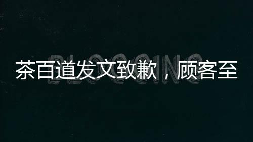 茶百道发文致歉，顾客至上，重塑品牌形象