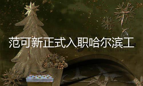 范可新正式入职哈尔滨工业大学，引领新时代学术风潮