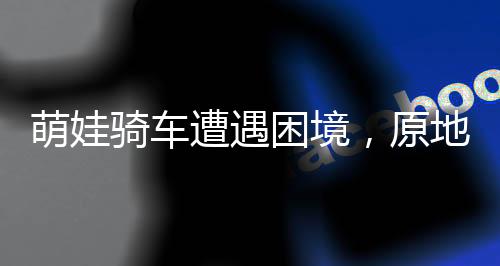 萌娃骑车遭遇困境，原地转圈引人心酸