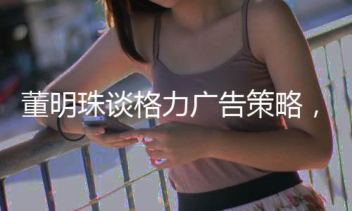 董明珠谈格力广告策略，节省十几亿广告费背后的智慧