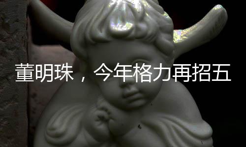 董明珠，今年格力再招五千名大学生