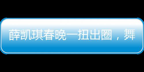 薛凯琪春晚一扭出圈，舞台魅力引爆全网热议