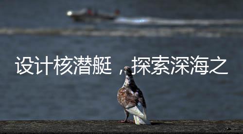 设计核潜艇，探索深海之难