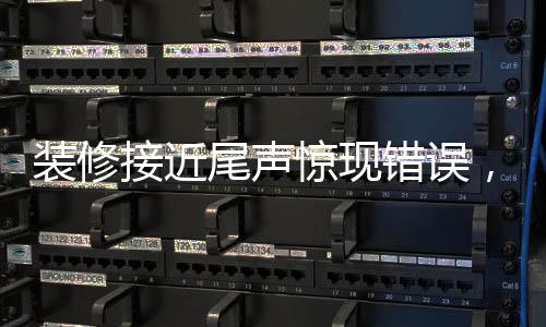 装修接近尾声惊现错误，施工过程中的细节问题必须引起高度重视