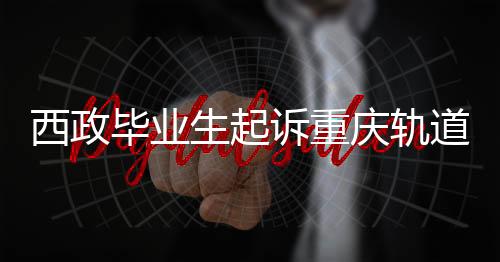 西政毕业生起诉重庆轨道集团败诉，法律争议与社会观察