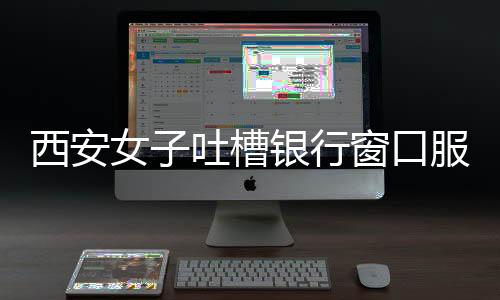 西安女子吐槽银行窗口服务问题，八个窗口六个闲置，服务质量待提升