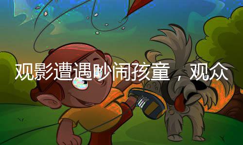 观影遭遇吵闹孩童，观众与家长冲突升级，一场电影引发的深思事件