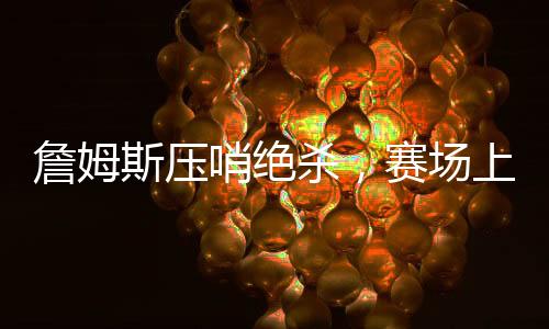 詹姆斯压哨绝杀，赛场上的英雄时刻